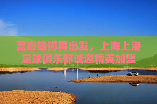 蓝血雄狮再出发，上海上港足球俱乐部诚邀精英加盟