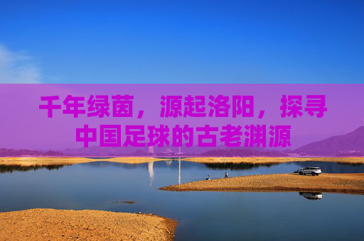 千年绿茵,源起洛阳,探寻中国足球的古老渊源