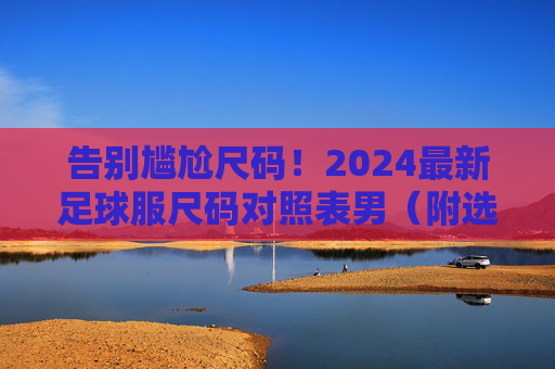 告别尴尬尺码!2024最新足球服尺码对照表男(附选购指南)