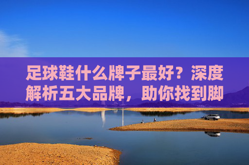 足球鞋什么牌子最好？深度解析五大品牌，助你找到脚下的黄金战靴
