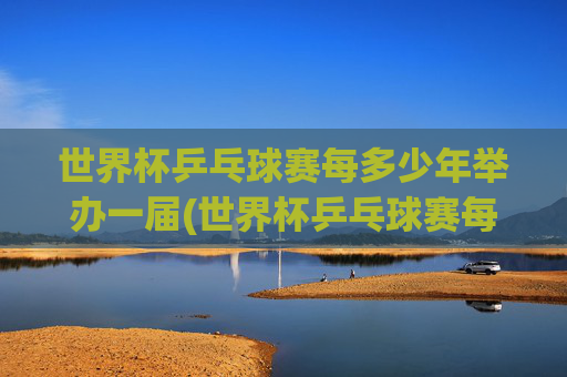 世界杯乒乓球赛每多少年举办一届(世界杯乒乓球赛每多少年举办一届的)