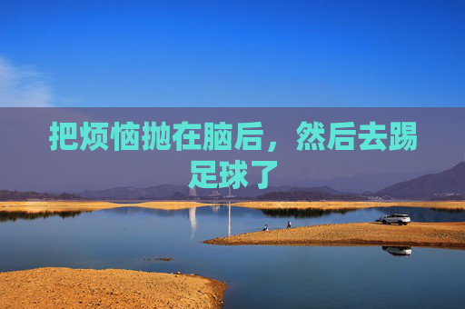 把烦恼抛在脑后,然后去踢足球了
