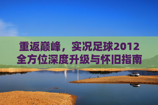 重返巅峰,实况足球2012全方位深度升级与怀旧指南