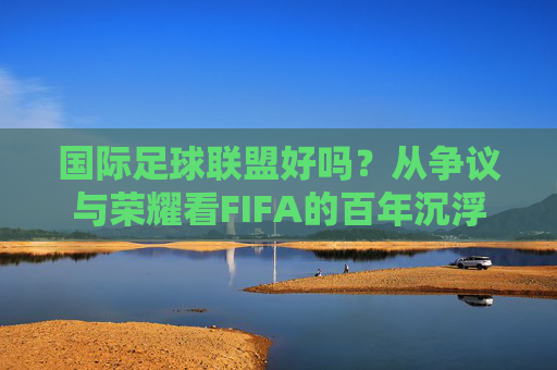 国际足球联盟好吗?从争议与荣耀看FIFA的百年沉浮