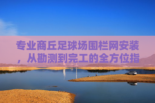 专业商丘足球场围栏网安装，从勘测到完工的全方位指南