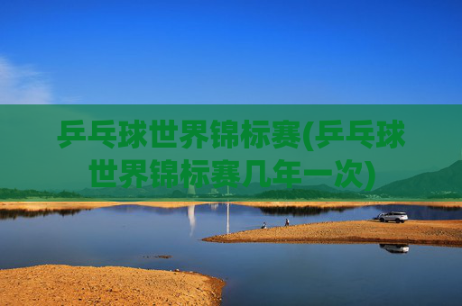 乒乓球世界锦标赛(乒乓球世界锦标赛几年一次)