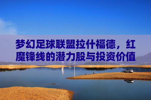 梦幻足球联盟拉什福德,红魔锋线的潜力股与投资价值分析