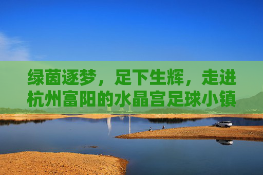 绿茵逐梦,足下生辉,走进杭州富阳的水晶宫足球小镇