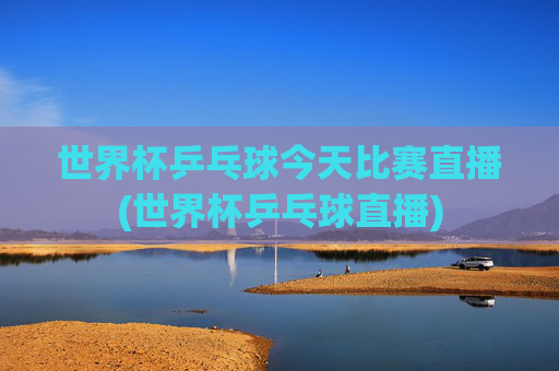 世界杯乒乓球今天比赛直播(世界杯乒乓球直播)