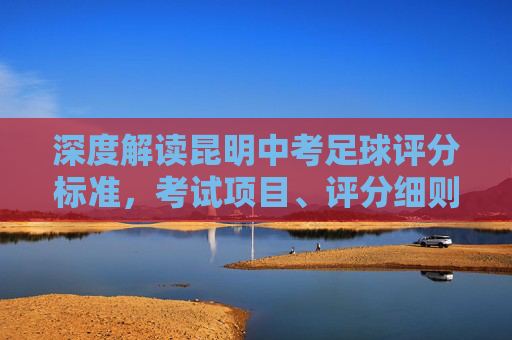 深度解读昆明中考足球评分标准,考试项目、评分细则与满分攻略