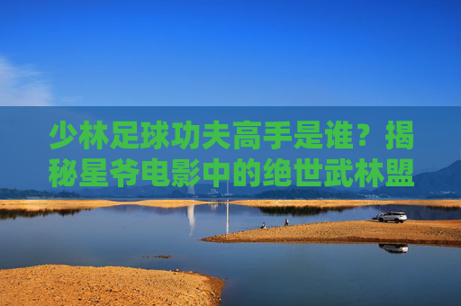 少林足球功夫高手是谁？揭秘星爷电影中的绝世武林盟主