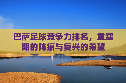 巴萨足球竞争力排名,重建期的阵痛与复兴的希望