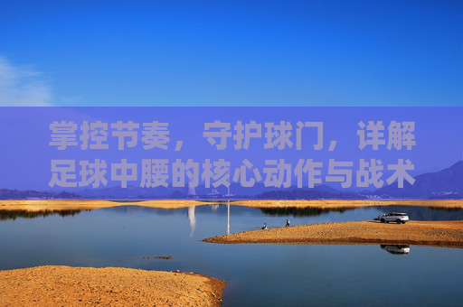 掌控节奏，守护球门，详解足球中腰的核心动作与战术职能