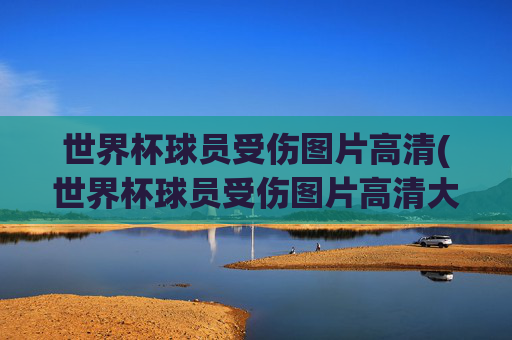 世界杯球员受伤图片高清(世界杯球员受伤图片高清大图)