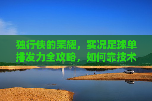 独行侠的荣耀，实况足球单排发力全攻略，如何靠技术征服排位赛？