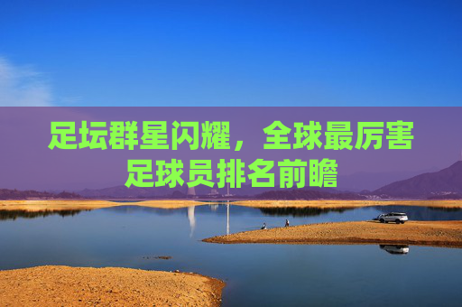 足坛群星闪耀，全球最厉害足球员排名前瞻