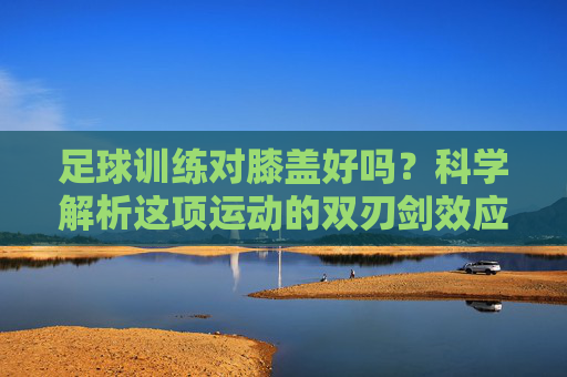 足球训练对膝盖好吗?科学解析这项运动的双刃剑效应