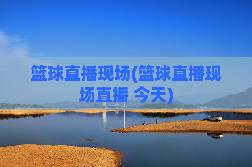 篮球直播现场(篮球直播现场直播 今天)
