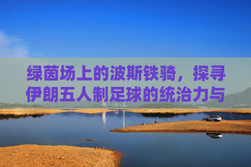 绿茵场上的波斯铁骑，探寻伊朗五人制足球的统治力与魅力