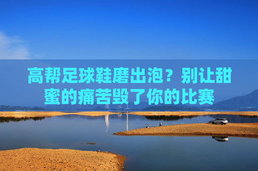 高帮足球鞋磨出泡?别让甜蜜的痛苦毁了你的比赛