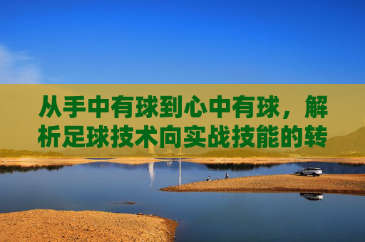 从手中有球到心中有球,解析足球技术向实战技能的转化之道