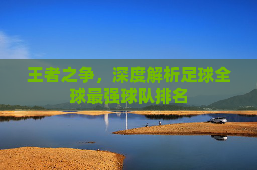 王者之争，深度解析足球全球最强球队排名