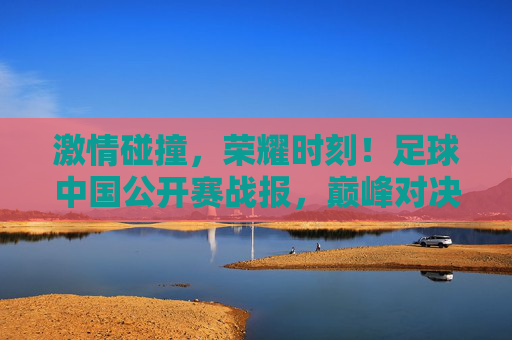 激情碰撞，荣耀时刻！足球中国公开赛战报，巅峰对决落下帷幕