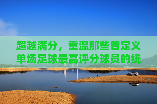 超越满分,重温那些曾定义单场足球最高评分球员的统治力之夜