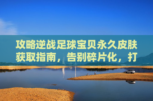 攻略逆战足球宝贝永久皮肤获取指南，告别碎片化，打造专属战场女神！