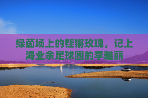 绿茵场上的铿锵玫瑰,记上海业余足球圈的李雅丽