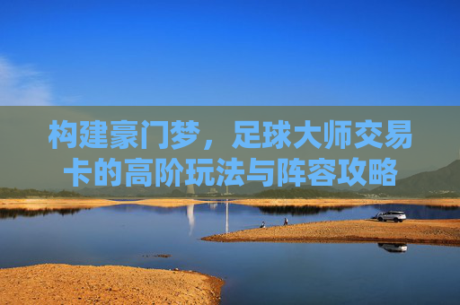 构建豪门梦,足球大师交易卡的高阶玩法与阵容攻略