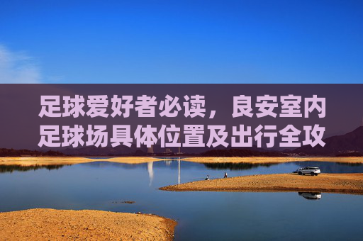足球爱好者必读,良安室内足球场具体位置及出行全攻略