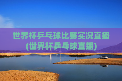 世界杯乒乓球比赛实况直播(世界杯乒乓球直播)