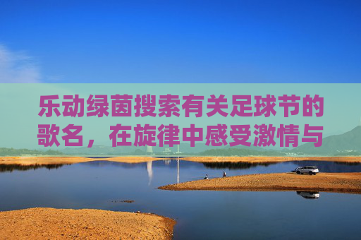 乐动绿茵搜索有关足球节的歌名,在旋律中感受激情与荣耀