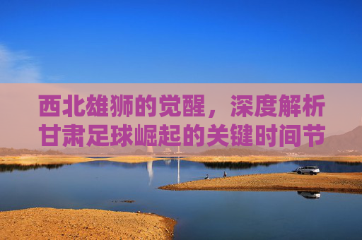 西北雄狮的觉醒,深度解析甘肃足球崛起的关键时间节点