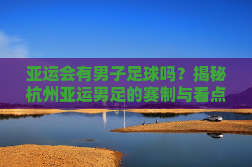 亚运会有男子足球吗?揭秘杭州亚运男足的赛制与看点