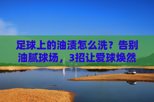 足球上的油渍怎么洗?告别油腻球场,3招让爱球焕然一新