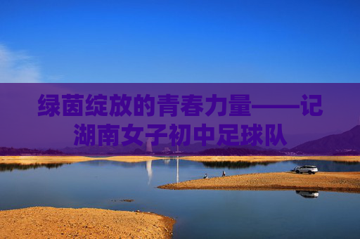 绿茵绽放的青春力量——记湖南女子初中足球队