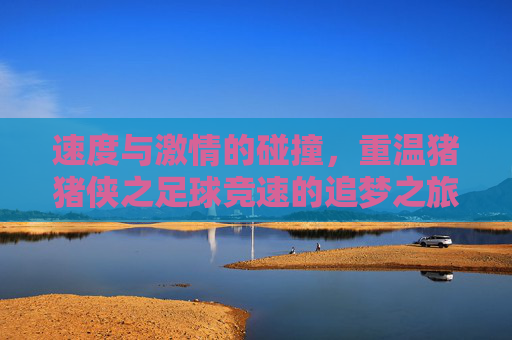 速度与激情的碰撞，重温猪猪侠之足球竞速的追梦之旅