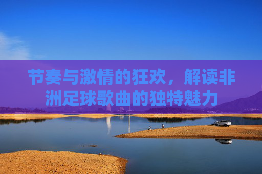 节奏与激情的狂欢,解读非洲足球歌曲的独特魅力