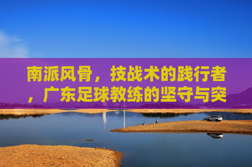 南派风骨,技战术的践行者,广东足球教练的坚守与突围