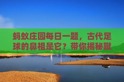 蚂蚁庄园每日一题，古代足球的鼻祖是它？带你揭秘蹴鞠的前世今生