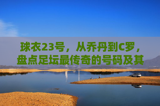 球衣23号，从乔丹到C罗，盘点足坛最传奇的号码及其背后的球员数量之谜