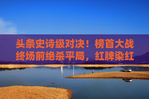 头条史诗级对决!榜首大战终场前绝杀平局,红牌染红引爆舆论风暴
