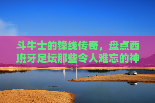 斗牛士的锋线传奇，盘点西班牙足坛那些令人难忘的神锋