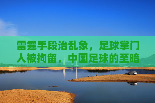 雷霆手段治乱象，足球掌门人被拘留，中国足球的至暗时刻与重生曙光