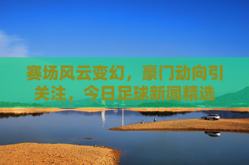 赛场风云变幻,豪门动向引关注,今日足球新闻精选