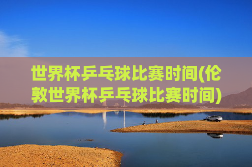 世界杯乒乓球比赛时间(伦敦世界杯乒乓球比赛时间)