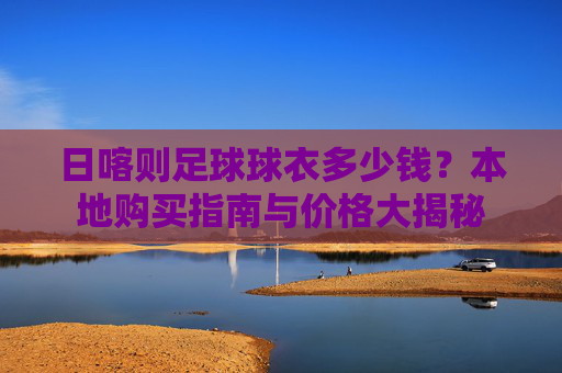 日喀则足球球衣多少钱？本地购买指南与价格大揭秘