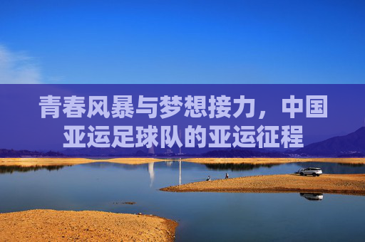 青春风暴与梦想接力，中国亚运足球队的亚运征程